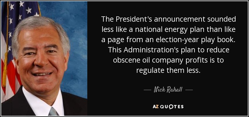 The President's announcement sounded less like a national energy plan than like a page from an election-year play book. This Administration's plan to reduce obscene oil company profits is to regulate them less. - Nick Rahall