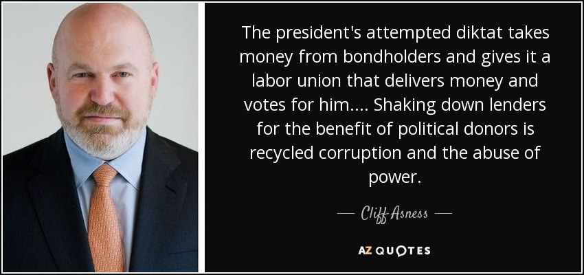 The president's attempted diktat takes money from bondholders and gives it a labor union that delivers money and votes for him.... Shaking down lenders for the benefit of political donors is recycled corruption and the abuse of power. - Cliff Asness