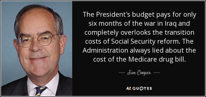 The President's budget pays for only six months of the war in Iraq and completely overlooks the transition costs of Social Security reform. The Administration always lied about the cost of the Medicare drug bill. - Jim Cooper