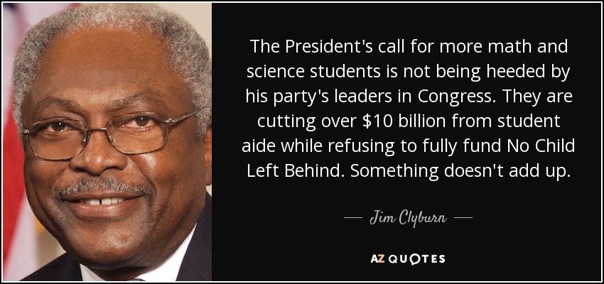 The President's call for more math and science students is not being heeded by his party's leaders in Congress. They are cutting over $10 billion from student aide while refusing to fully fund No Child Left Behind. Something doesn't add up. - Jim Clyburn