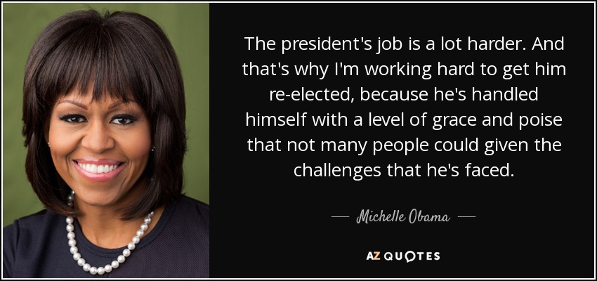 The president's job is a lot harder. And that's why I'm working hard to get him re-elected, because he's handled himself with a level of grace and poise that not many people could given the challenges that he's faced. - Michelle Obama