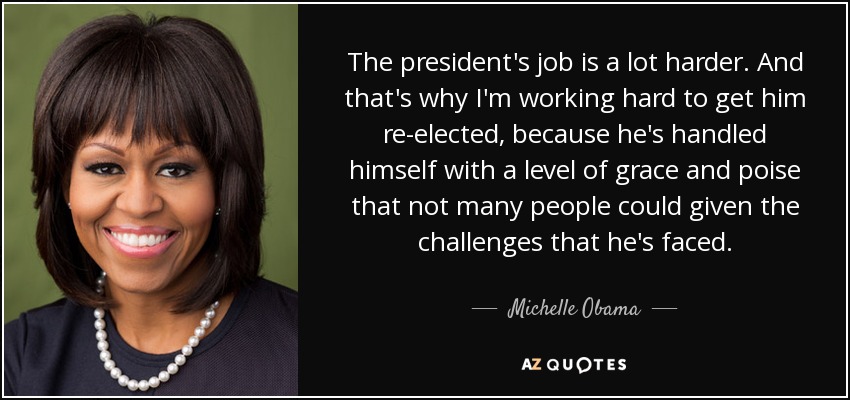 The president's job is a lot harder. And that's why I'm working hard to get him re-elected, because he's handled himself with a level of grace and poise that not many people could given the challenges that he's faced. - Michelle Obama