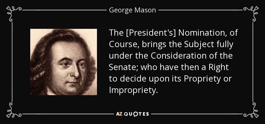 The [President's] Nomination, of Course, brings the Subject fully under the Consideration of the Senate; who have then a Right to decide upon its Propriety or Impropriety. - George Mason