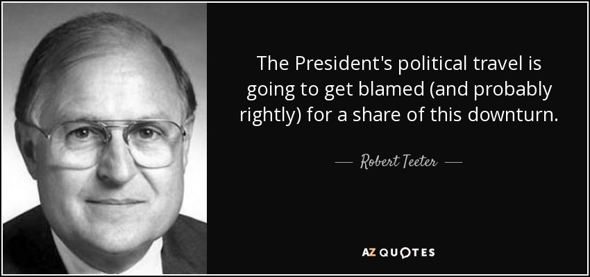 The President's political travel is going to get blamed (and probably rightly) for a share of this downturn. - Robert Teeter