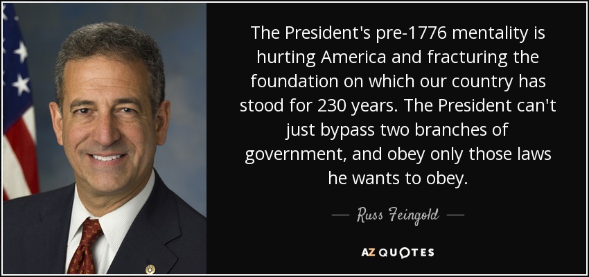 The President's pre-1776 mentality is hurting America and fracturing the foundation on which our country has stood for 230 years. The President can't just bypass two branches of government, and obey only those laws he wants to obey. - Russ Feingold