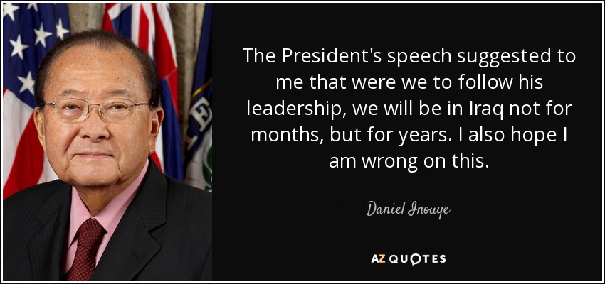 The President's speech suggested to me that were we to follow his leadership, we will be in Iraq not for months, but for years. I also hope I am wrong on this. - Daniel Inouye