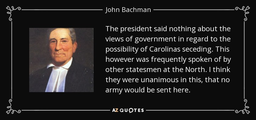 The president said nothing about the views of government in regard to the possibility of Carolinas seceding. This however was frequently spoken of by other statesmen at the North. I think they were unanimous in this, that no army would be sent here. - John Bachman