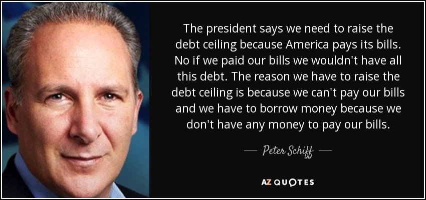 The president says we need to raise the debt ceiling because America pays its bills. No if we paid our bills we wouldn't have all this debt. The reason we have to raise the debt ceiling is because we can't pay our bills and we have to borrow money because we don't have any money to pay our bills. - Peter Schiff