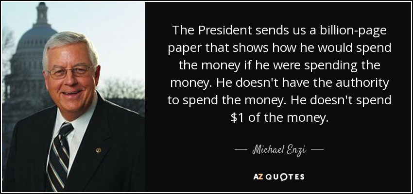 The President sends us a billion-page paper that shows how he would spend the money if he were spending the money. He doesn't have the authority to spend the money. He doesn't spend $1 of the money. - Michael Enzi