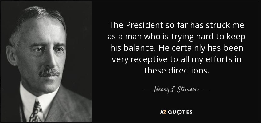 The President so far has struck me as a man who is trying hard to keep his balance. He certainly has been very receptive to all my efforts in these directions. - Henry L. Stimson