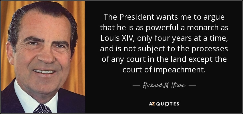 The President wants me to argue that he is as powerful a monarch as Louis XIV, only four years at a time, and is not subject to the processes of any court in the land except the court of impeachment. - Richard M. Nixon