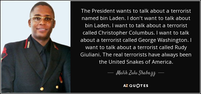 The President wants to talk about a terrorist named bin Laden. I don't want to talk about bin Laden. I want to talk about a terrorist called Christopher Columbus. I want to talk about a terrorist called George Washington. I want to talk about a terrorist called Rudy Giuliani. The real terrorists have always been the United Snakes of America. - Malik Zulu Shabazz