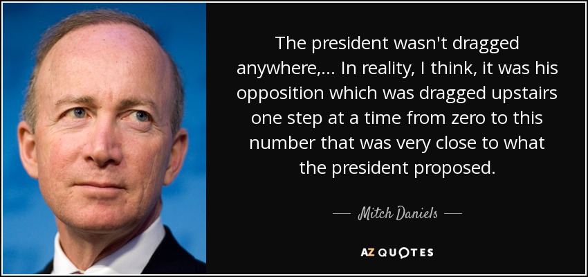 The president wasn't dragged anywhere, ... In reality, I think, it was his opposition which was dragged upstairs one step at a time from zero to this number that was very close to what the president proposed. - Mitch Daniels