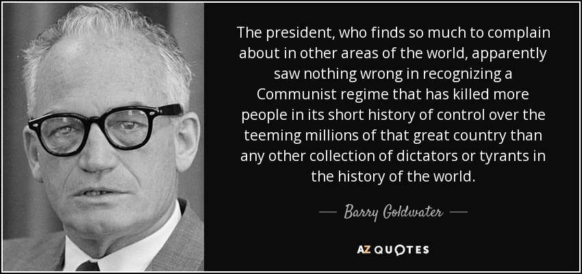The president, who finds so much to complain about in other areas of the world, apparently saw nothing wrong in recognizing a Communist regime that has killed more people in its short history of control over the teeming millions of that great country than any other collection of dictators or tyrants in the history of the world. - Barry Goldwater