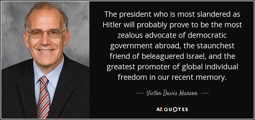 The president who is most slandered as Hitler will probably prove to be the most zealous advocate of democratic government abroad, the staunchest friend of beleaguered Israel, and the greatest promoter of global individual freedom in our recent memory. - Victor Davis Hanson