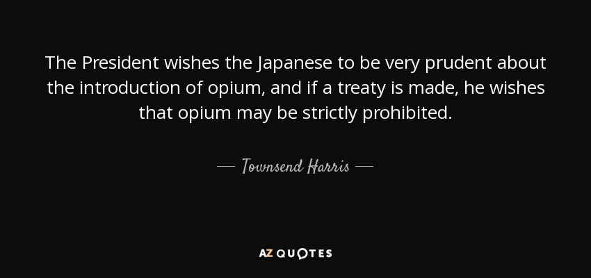 The President wishes the Japanese to be very prudent about the introduction of opium, and if a treaty is made, he wishes that opium may be strictly prohibited. - Townsend Harris