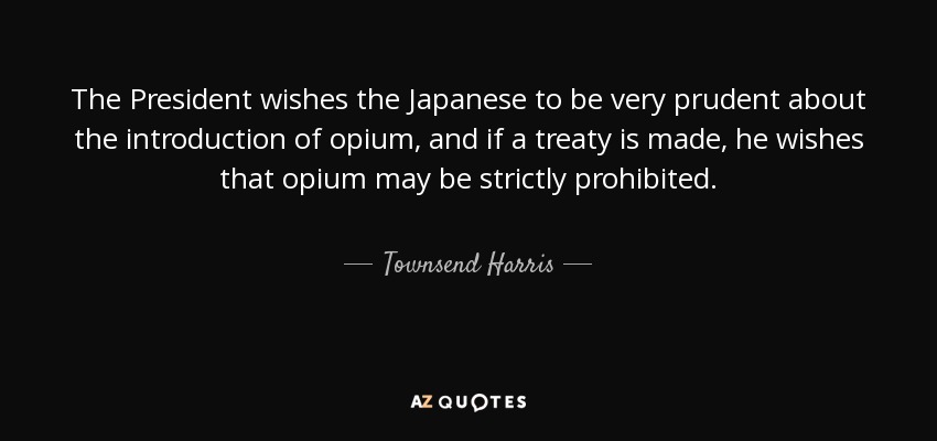 The President wishes the Japanese to be very prudent about the introduction of opium, and if a treaty is made, he wishes that opium may be strictly prohibited. - Townsend Harris