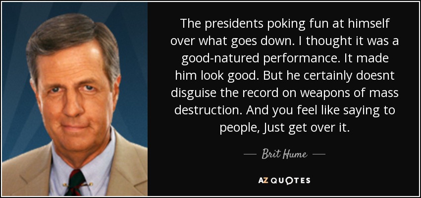 The presidents poking fun at himself over what goes down. I thought it was a good-natured performance. It made him look good. But he certainly doesnt disguise the record on weapons of mass destruction. And you feel like saying to people, Just get over it. - Brit Hume