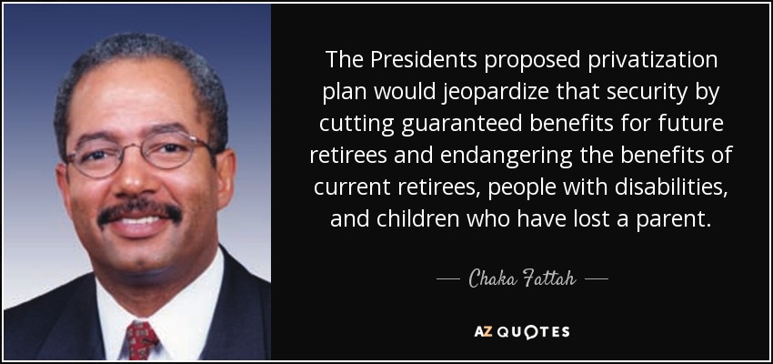 The Presidents proposed privatization plan would jeopardize that security by cutting guaranteed benefits for future retirees and endangering the benefits of current retirees, people with disabilities, and children who have lost a parent. - Chaka Fattah