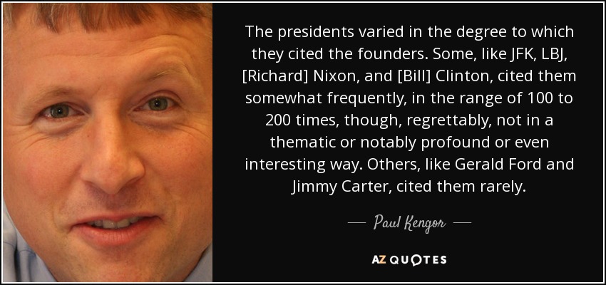 The presidents varied in the degree to which they cited the founders. Some, like JFK, LBJ, [Richard] Nixon, and [Bill] Clinton, cited them somewhat frequently, in the range of 100 to 200 times, though, regrettably, not in a thematic or notably profound or even interesting way. Others, like Gerald Ford and Jimmy Carter, cited them rarely. - Paul Kengor