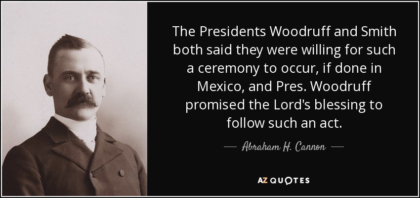 The Presidents Woodruff and Smith both said they were willing for such a ceremony to occur, if done in Mexico, and Pres. Woodruff promised the Lord's blessing to follow such an act. - Abraham H. Cannon