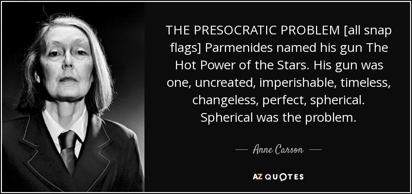 THE PRESOCRATIC PROBLEM [all snap flags] Parmenides named his gun The Hot Power of the Stars. His gun was one, uncreated, imperishable, timeless, changeless, perfect, spherical. Spherical was the problem. - Anne Carson