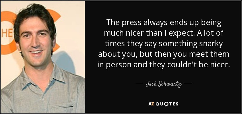 The press always ends up being much nicer than I expect. A lot of times they say something snarky about you, but then you meet them in person and they couldn't be nicer. - Josh Schwartz