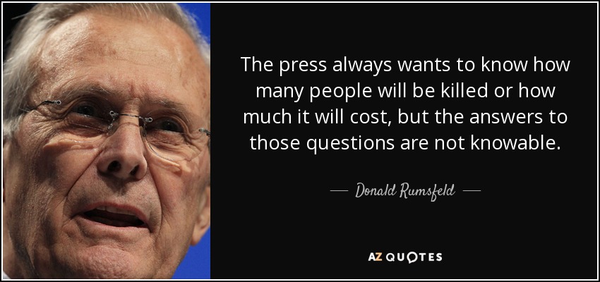 The press always wants to know how many people will be killed or how much it will cost, but the answers to those questions are not knowable. - Donald Rumsfeld