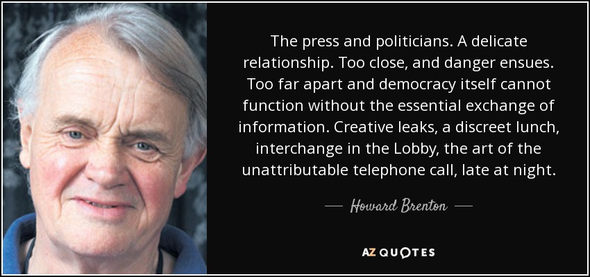 The press and politicians. A delicate relationship. Too close, and danger ensues. Too far apart and democracy itself cannot function without the essential exchange of information. Creative leaks, a discreet lunch, interchange in the Lobby, the art of the unattributable telephone call, late at night. - Howard Brenton