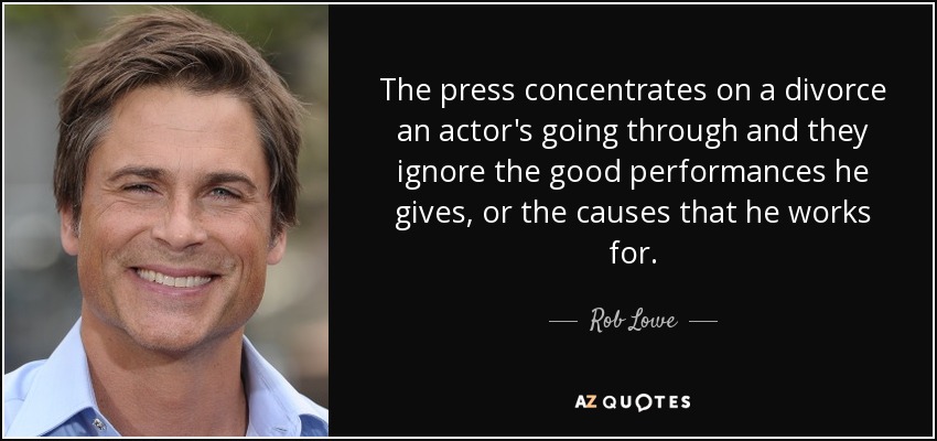 The press concentrates on a divorce an actor's going through and they ignore the good performances he gives, or the causes that he works for. - Rob Lowe