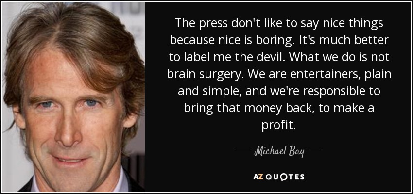 The press don't like to say nice things because nice is boring. It's much better to label me the devil. What we do is not brain surgery. We are entertainers, plain and simple, and we're responsible to bring that money back, to make a profit. - Michael Bay