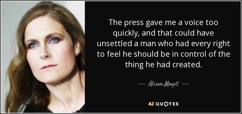 The press gave me a voice too quickly, and that could have unsettled a man who had every right to feel he should be in control of the thing he had created. - Alison Moyet