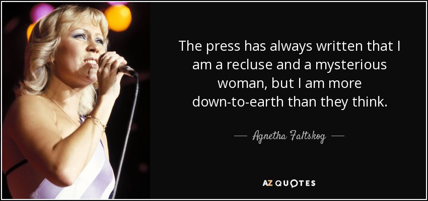 The press has always written that I am a recluse and a mysterious woman, but I am more down-to-earth than they think. - Agnetha Faltskog