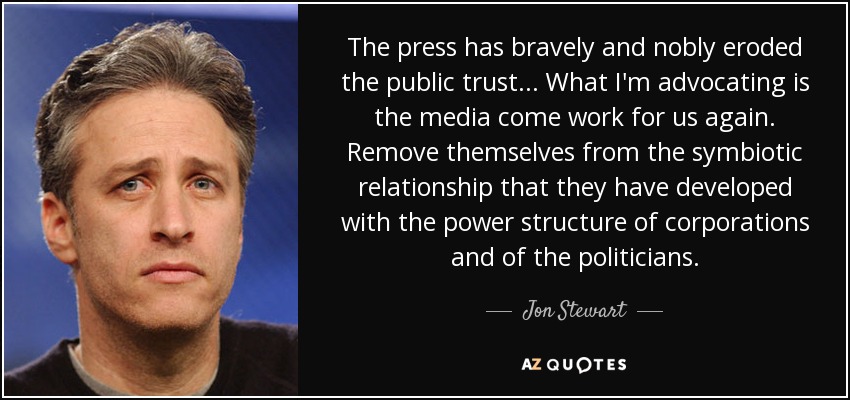 The press has bravely and nobly eroded the public trust... What I'm advocating is the media come work for us again. Remove themselves from the symbiotic relationship that they have developed with the power structure of corporations and of the politicians. - Jon Stewart
