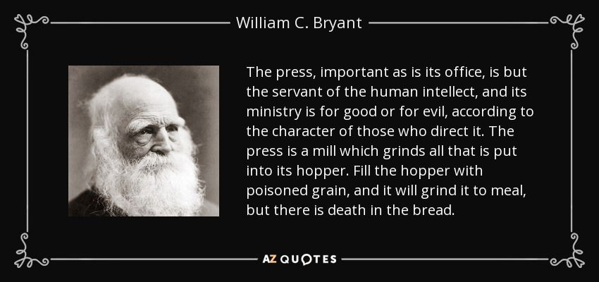The press, important as is its office, is but the servant of the human intellect, and its ministry is for good or for evil, according to the character of those who direct it. The press is a mill which grinds all that is put into its hopper. Fill the hopper with poisoned grain, and it will grind it to meal, but there is death in the bread. - William C. Bryant