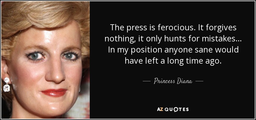 The press is ferocious. It forgives nothing, it only hunts for mistakes . . . In my position anyone sane would have left a long time ago. - Princess Diana