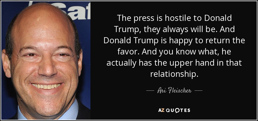 The press is hostile to Donald Trump, they always will be. And Donald Trump is happy to return the favor. And you know what, he actually has the upper hand in that relationship. - Ari Fleischer