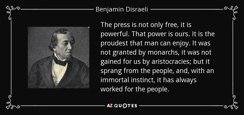The press is not only free, it is powerful. That power is ours. It is the proudest that man can enjoy. It was not granted by monarchs, it was not gained for us by aristocracies; but it sprang from the people, and, with an immortal instinct, it has always worked for the people. - Benjamin Disraeli