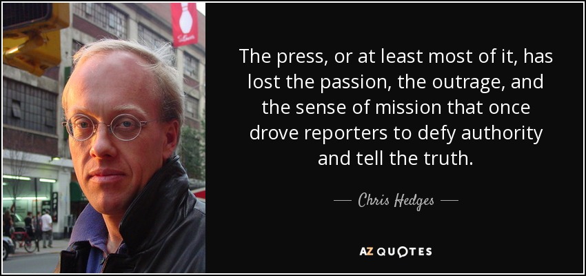 The press, or at least most of it, has lost the passion, the outrage, and the sense of mission that once drove reporters to defy authority and tell the truth. - Chris Hedges