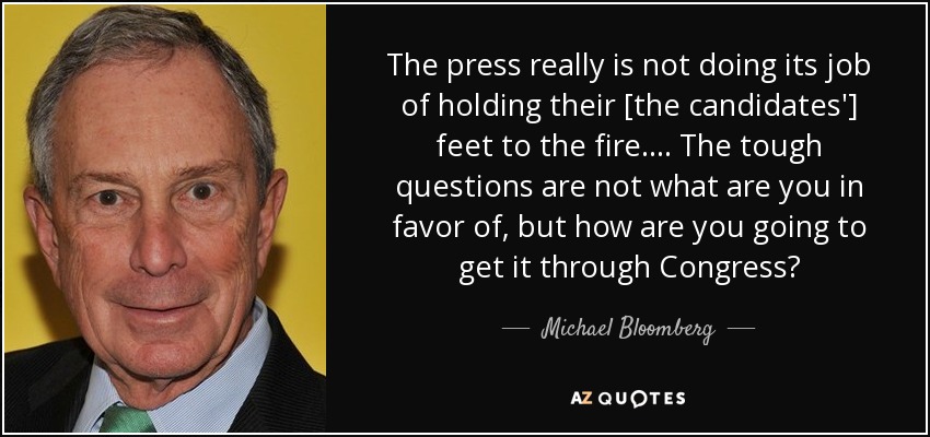 The press really is not doing its job of holding their [the candidates'] feet to the fire. ... The tough questions are not what are you in favor of, but how are you going to get it through Congress? - Michael Bloomberg