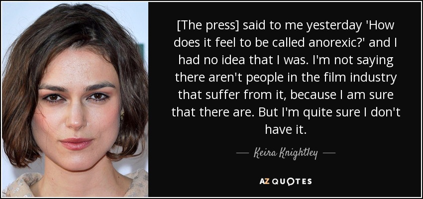 [The press] said to me yesterday 'How does it feel to be called anorexic?' and I had no idea that I was. I'm not saying there aren't people in the film industry that suffer from it, because I am sure that there are. But I'm quite sure I don't have it. - Keira Knightley