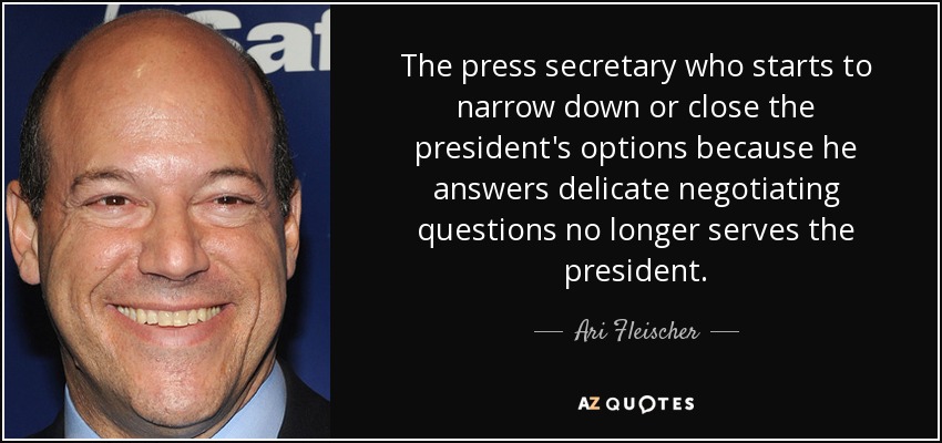 The press secretary who starts to narrow down or close the president's options because he answers delicate negotiating questions no longer serves the president. - Ari Fleischer