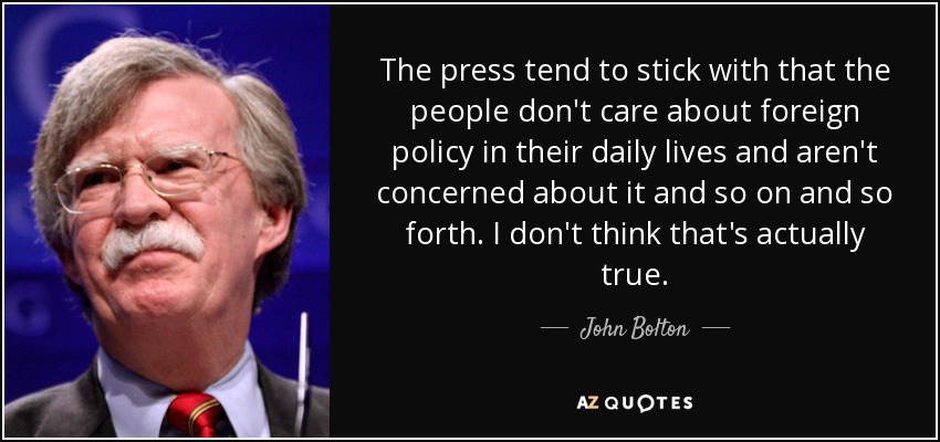 The press tend to stick with that the people don't care about foreign policy in their daily lives and aren't concerned about it and so on and so forth. I don't think that's actually true. - John Bolton