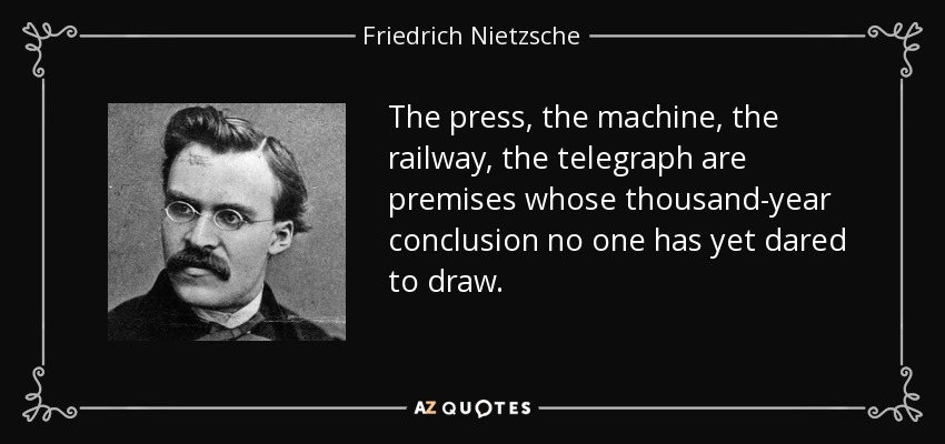 The press, the machine, the railway, the telegraph are premises whose thousand-year conclusion no one has yet dared to draw. - Friedrich Nietzsche