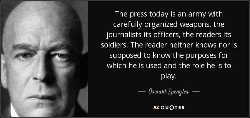 The press today is an army with carefully organized weapons, the journalists its officers, the readers its soldiers. The reader neither knows nor is supposed to know the purposes for which he is used and the role he is to play. - Oswald Spengler