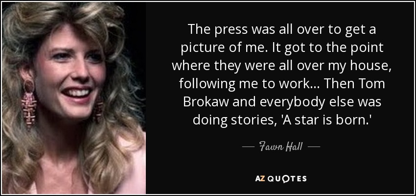 The press was all over to get a picture of me. It got to the point where they were all over my house, following me to work... Then Tom Brokaw and everybody else was doing stories, 'A star is born.' - Fawn Hall