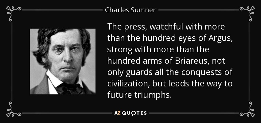 The press, watchful with more than the hundred eyes of Argus, strong with more than the hundred arms of Briareus, not only guards all the conquests of civilization, but leads the way to future triumphs. - Charles Sumner