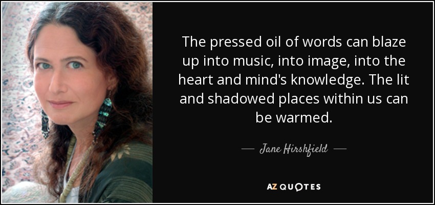 The pressed oil of words can blaze up into music, into image, into the heart and mind's knowledge. The lit and shadowed places within us can be warmed. - Jane Hirshfield