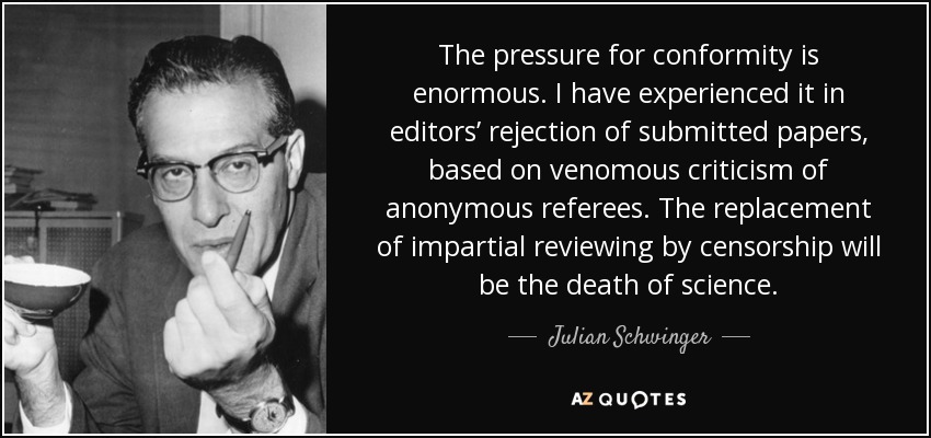 The pressure for conformity is enormous. I have experienced it in editors’ rejection of submitted papers, based on venomous criticism of anonymous referees. The replacement of impartial reviewing by censorship will be the death of science. - Julian Schwinger