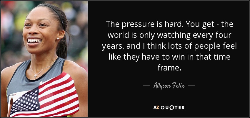 The pressure is hard. You get - the world is only watching every four years, and I think lots of people feel like they have to win in that time frame. - Allyson Felix